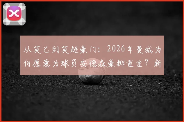 从英乙到英超豪门：2026年曼城为何愿意为球员安德森豪掷重金？新援报告深度剖析