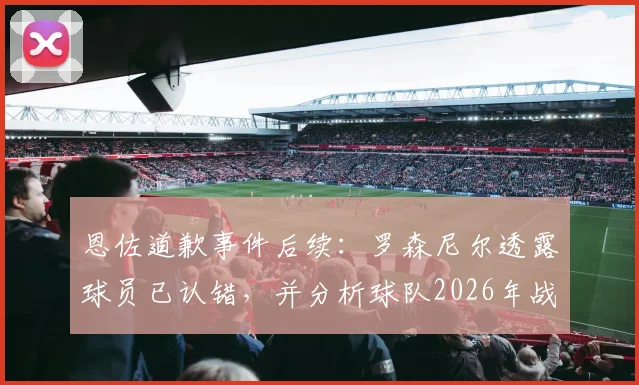恩佐道歉事件后续：罗森尼尔透露球员已认错，并分析球队2026年战胜曼城关键与前景