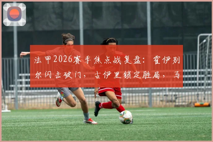 法甲2026赛季焦点战复盘:霍伊别尔闪击破门,古伊里锁定胜局,马赛半场2-0击退雷恩技术解析