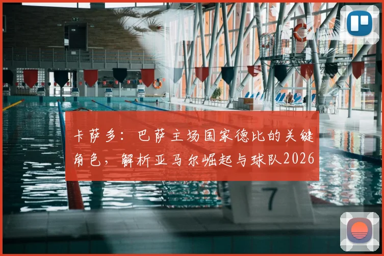 卡萨多：巴萨主场国家德比的关键角色，解析亚马尔崛起与球队2026赛季前景