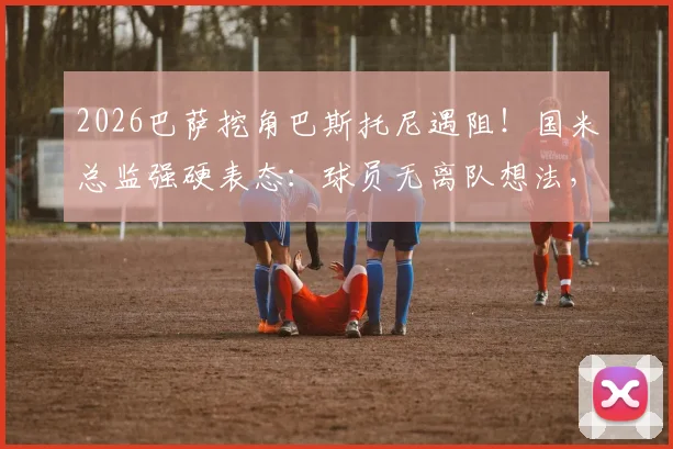 2026巴萨挖角巴斯托尼遇阻！国米总监强硬表态：球员无离队想法，转会传闻可休矣