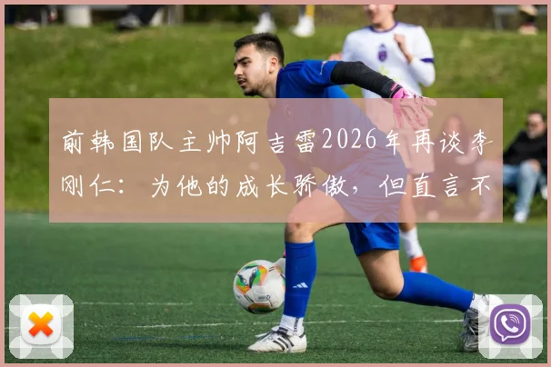 前韩国队主帅阿吉雷2026年再谈李刚仁：为他的成长骄傲，但直言不喜其发型发色