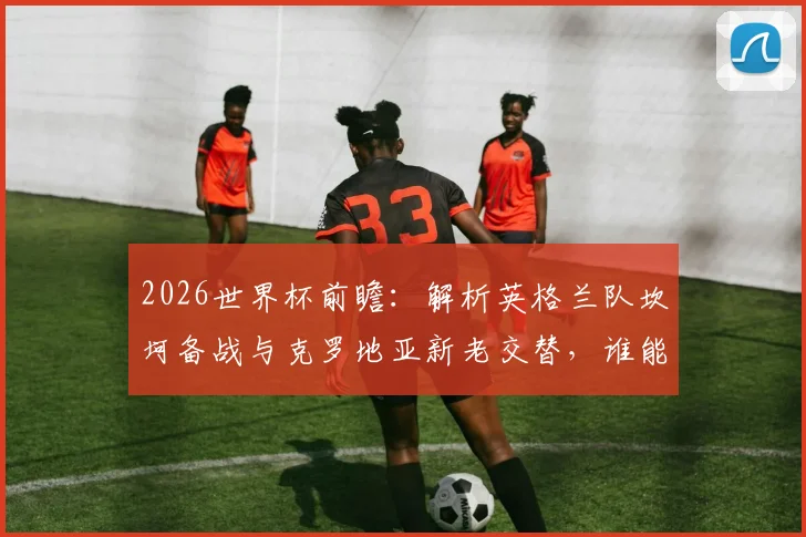 2026世界杯前瞻:解析英格兰队坎坷备战与克罗地亚新老交替,谁能走得更远?