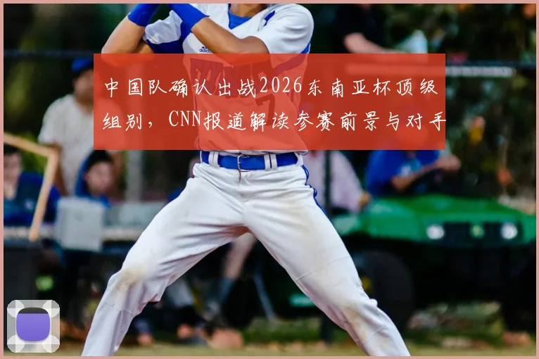 中国队确认出战2026东南亚杯顶级组别,CNN报道解读参赛前景与对手分析