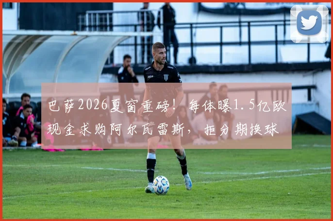 巴萨2026夏窗重磅!每体曝1.5亿欧现金求购阿尔瓦雷斯,拒分期换球员,曼城如何抉择?