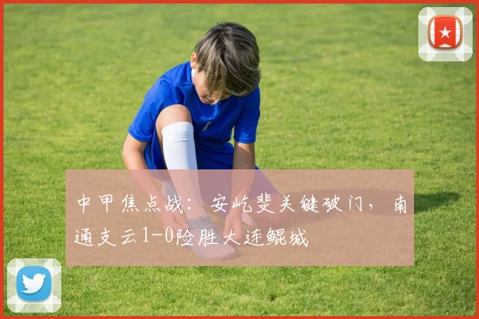 中甲焦点战：安屹斐关键破门，南通支云1-0险胜大连鲲城