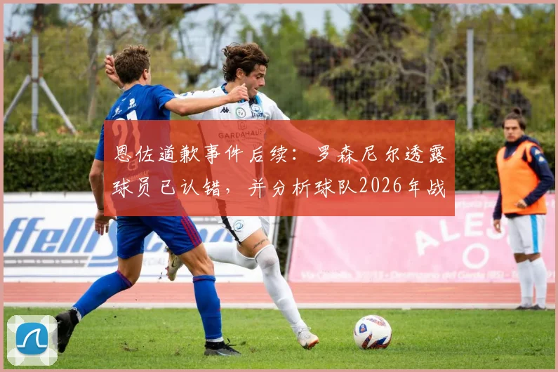 恩佐道歉事件后续：罗森尼尔透露球员已认错，并分析球队2026年战胜曼城关键与前景
