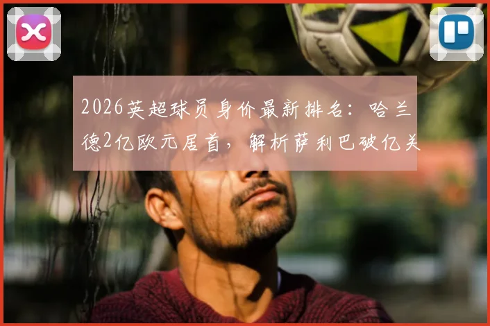 2026英超球员身价最新排名：哈兰德2亿欧元居首，解析萨利巴破亿关键因素
