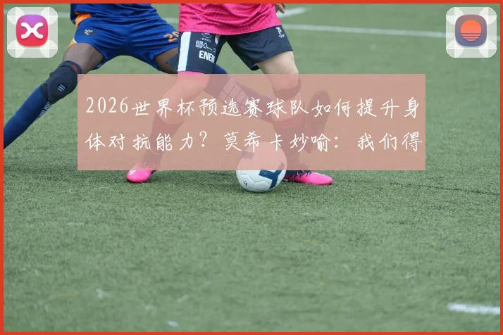 2026世界杯预选赛球队如何提升身体对抗能力？莫希卡妙喻：我们得像豆子和木薯一样坚韧