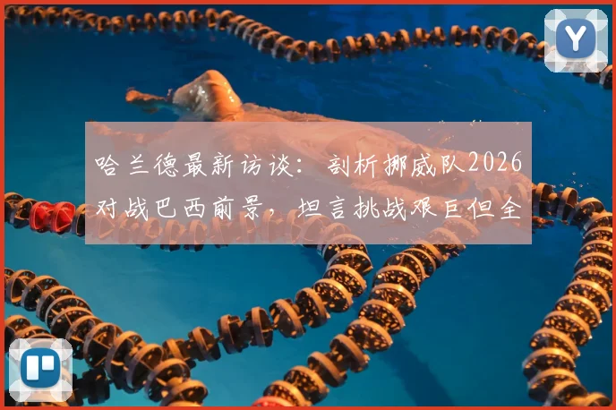 哈兰德最新访谈：剖析挪威队2026对战巴西前景，坦言挑战艰巨但全力以赴