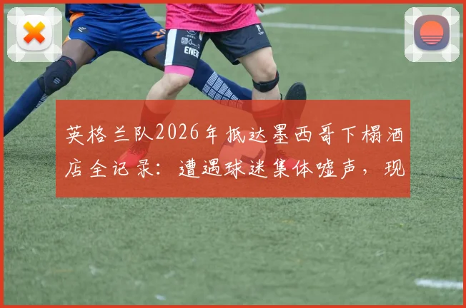 英格兰队2026年抵达墨西哥下榻酒店全记录:遭遇球迷集体嘘声,现场安保措施与冲突细节分析