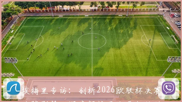 埃梅里专访:剖析2026欧联杯决赛对阵形势,深度解读西班牙教练的顶级战术素养与执教哲学