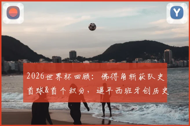 2026世界杯回顾：佛得角斩获队史首球&首个积分，逼平西班牙创历史最佳
