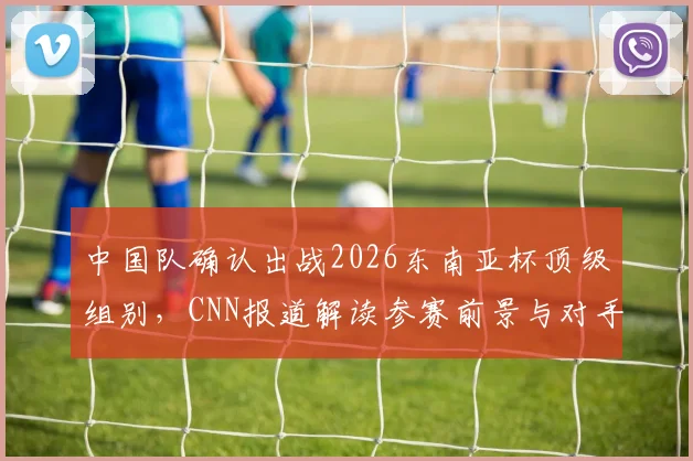 中国队确认出战2026东南亚杯顶级组别，CNN报道解读参赛前景与对手分析