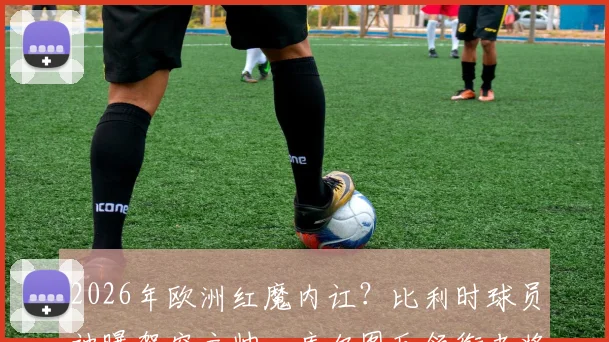 2026年欧洲红魔内讧？比利时球员被曝架空主帅，库尔图瓦领衔老将更衣室掌权详情