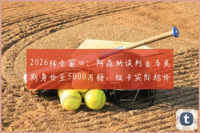 2026转会窗口：阿森纳误判吉马良斯身价至5000万镑，纽卡实际标价高达1亿镑，盘点枪手引援策略得失
