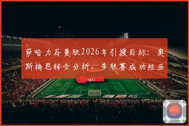 萨哈力荐曼联2026年引援目标：奥斯梅恩转会分析，多联赛成功经历能否胜任红魔锋线领袖