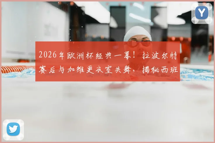 2026年欧洲杯经典一幕!拉波尔特赛后与加维更衣室共舞,揭秘西班牙队晋级后的狂欢细节