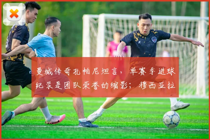 曼城传奇孔帕尼坦言，单赛季进球纪录是团队荣誉的缩影；穆西亚拉确认将为2026世界杯全力以赴