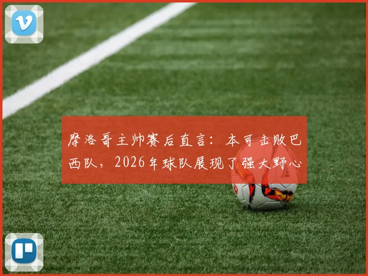 摩洛哥主帅赛后直言:本可击败巴西队,2026年球队展现了强大野心与战术水平