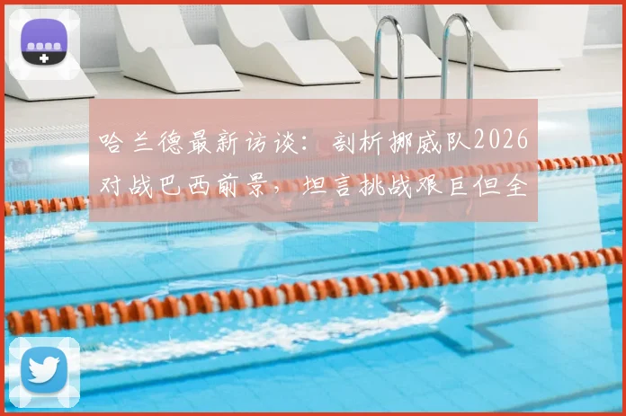 哈兰德最新访谈：剖析挪威队2026对战巴西前景，坦言挑战艰巨但全力以赴