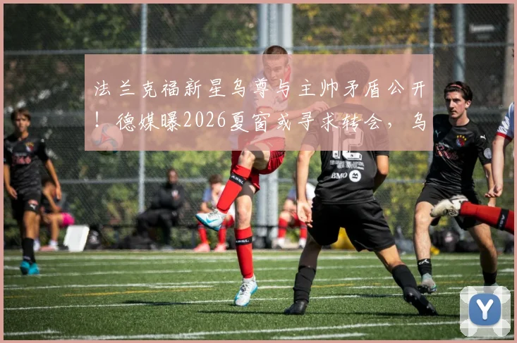 法兰克福新星乌尊与主帅矛盾公开！德媒曝2026夏窗或寻求转会，乌尊最新身价及潜在下家分析