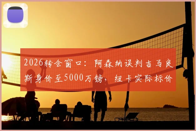 2026转会窗口：阿森纳误判吉马良斯身价至5000万镑，纽卡实际标价高达1亿镑，盘点枪手引援策略得失