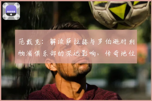 范戴克：解读萨拉赫与罗伯逊对利物浦俱乐部的深远影响，传奇地位如何奠定？