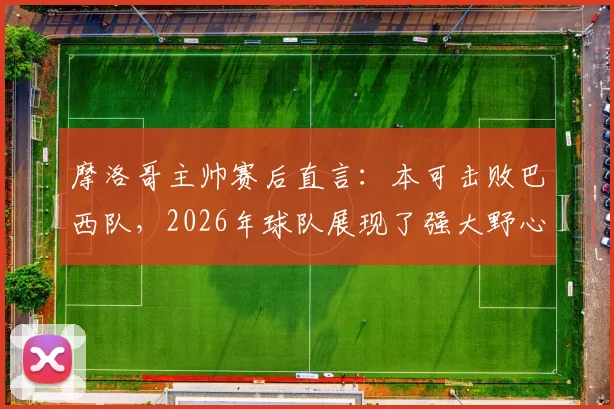 摩洛哥主帅赛后直言：本可击败巴西队，2026年球队展现了强大野心与战术水平
