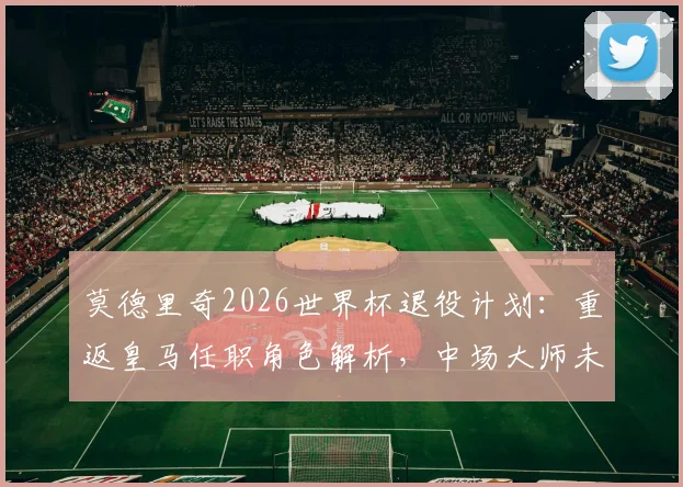 莫德里奇2026世界杯退役计划：重返皇马任职角色解析，中场大师未来去向何方