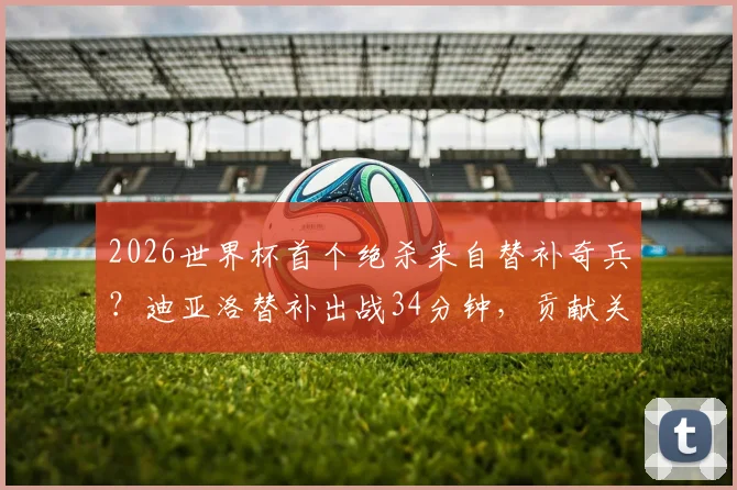 2026世界杯首个绝杀来自替补奇兵？迪亚洛替补出战34分钟，贡献关键进球，球迷赛后热议数据解析