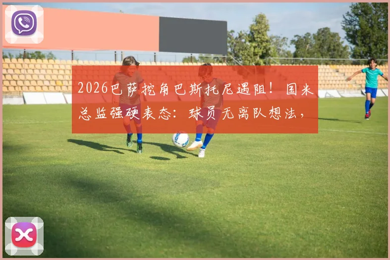 2026巴萨挖角巴斯托尼遇阻！国米总监强硬表态：球员无离队想法，转会传闻可休矣