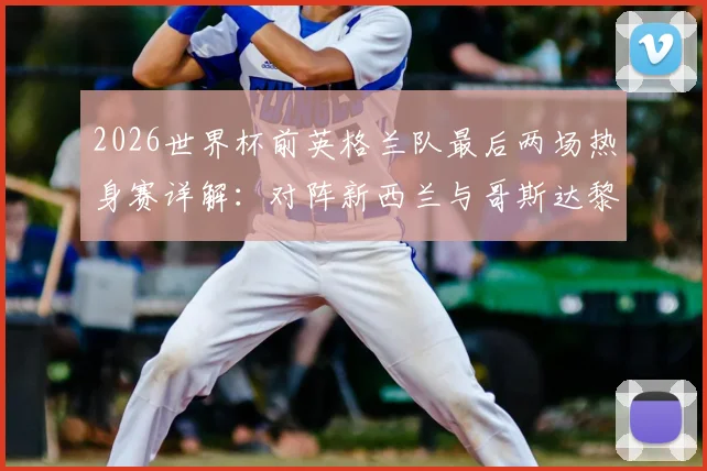 2026世界杯前英格兰队最后两场热身赛详解：对阵新西兰与哥斯达黎加，索斯盖特如何敲定最终阵容？