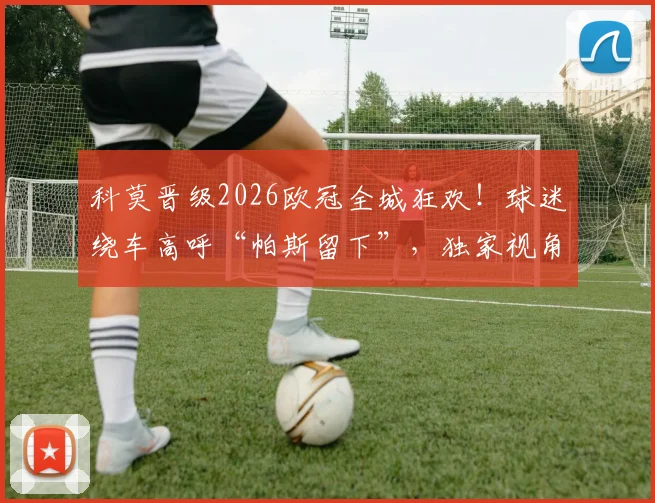 科莫晋级2026欧冠全城狂欢！球迷绕车高呼“帕斯留下”，独家视角回顾庆祝游行盛况