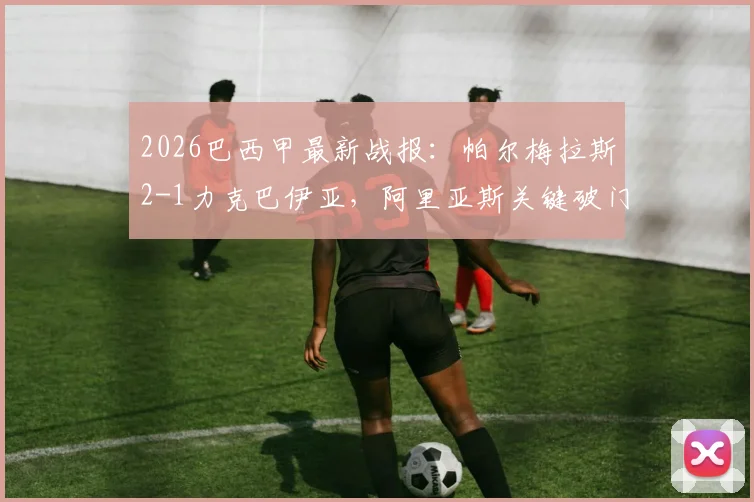 2026巴西甲最新战报：帕尔梅拉斯2-1力克巴伊亚，阿里亚斯关键破门，赛后深度解析与全场数据一览