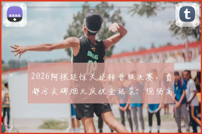 2026阿根廷惊天逆转晋级决赛，首都方尖碑烟火庆祝全记录：现场高清图集与球迷狂欢视频汇总