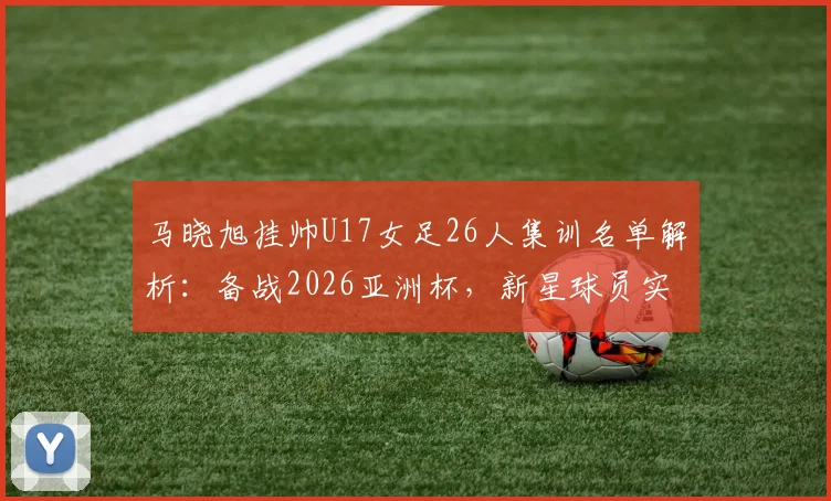 马晓旭挂帅U17女足26人集训名单解析：备战2026亚洲杯，新星球员实力盘点与阵容战术前瞻