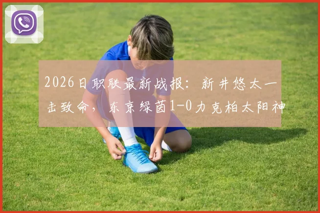 2026日职联最新战报：新井悠太一击致命，东京绿茵1-0力克柏太阳神，保级曙光重现