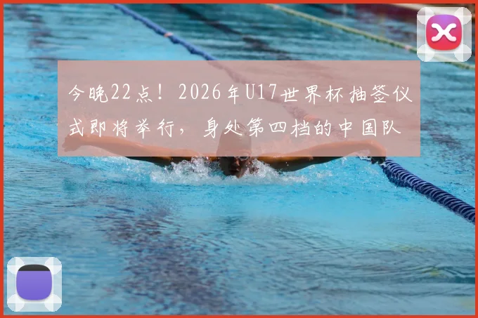今晚22点！2026年U17世界杯抽签仪式即将举行，身处第四档的中国队将面临怎样的挑战？