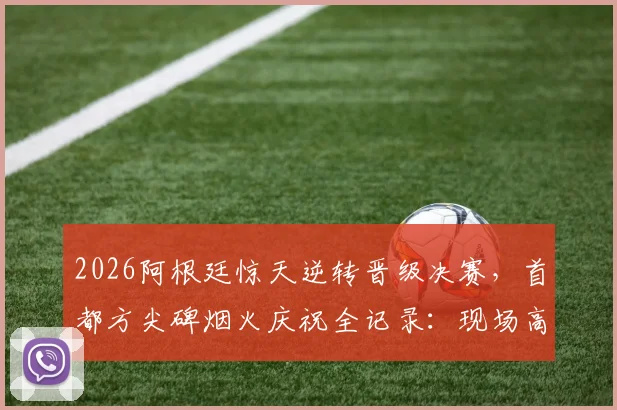 2026阿根廷惊天逆转晋级决赛，首都方尖碑烟火庆祝全记录：现场高清图集与球迷狂欢视频汇总