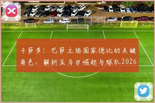 卡萨多:巴萨主场国家德比的关键角色,解析亚马尔崛起与球队2026赛季前景