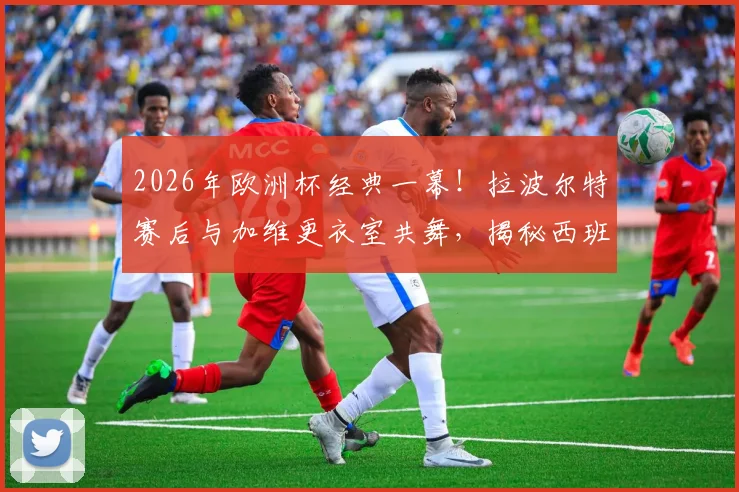 2026年欧洲杯经典一幕！拉波尔特赛后与加维更衣室共舞，揭秘西班牙队晋级后的狂欢细节
