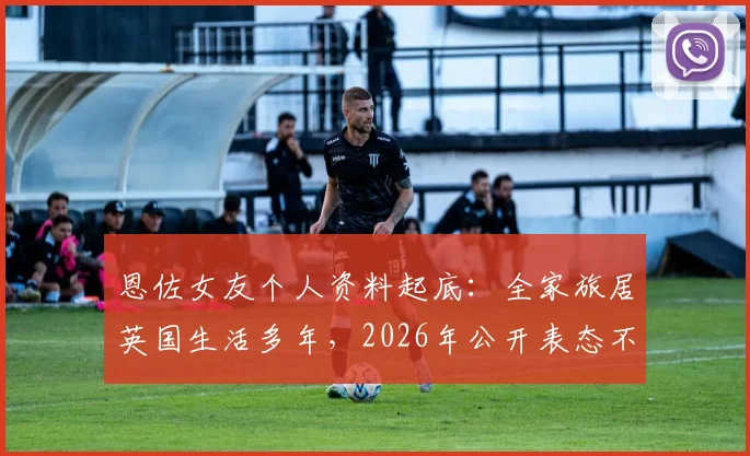恩佐女友个人资料起底：全家旅居英国生活多年，2026年公开表态不参与特定助威口号引热议