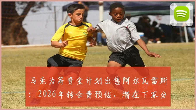 马竞为筹资金计划出售阿尔瓦雷斯：2026年转会费预估、潜在下家分析与球员离队原因深度解读