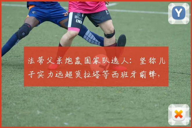 法蒂父亲炮轰国家队选人:坚称儿子实力远超莫拉塔等西班牙前锋,解析2026世界杯前景