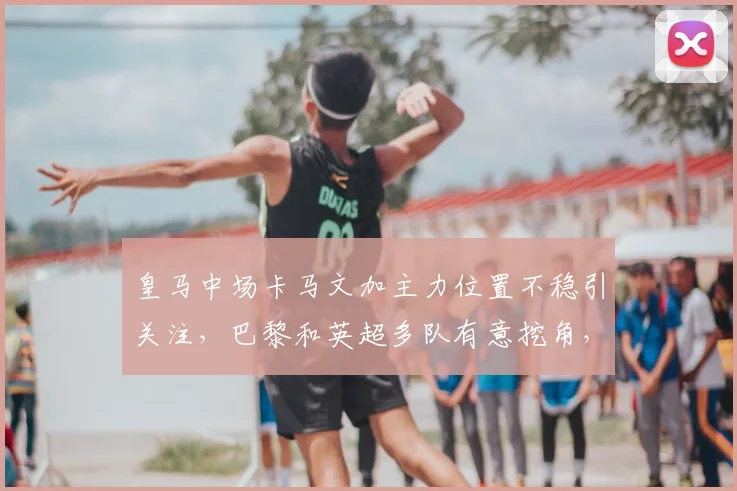 皇马中场卡马文加主力位置不稳引关注，巴黎和英超多队有意挖角，球员对现状不满或促2026转会