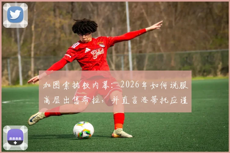 加图索执教内幕：2026年如何说服高层出售希拉，并直言洛蒂托应谨言慎行