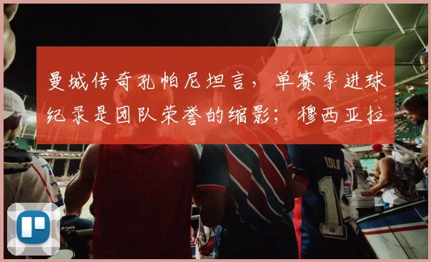 曼城传奇孔帕尼坦言,单赛季进球纪录是团队荣誉的缩影;穆西亚拉确认将为2026世界杯全力以赴