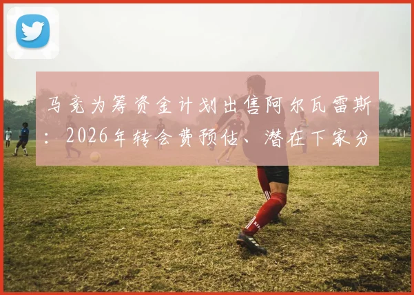 马竞为筹资金计划出售阿尔瓦雷斯：2026年转会费预估、潜在下家分析与球员离队原因深度解读