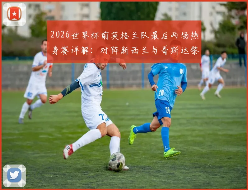 2026世界杯前英格兰队最后两场热身赛详解：对阵新西兰与哥斯达黎加，索斯盖特如何敲定最终阵容？